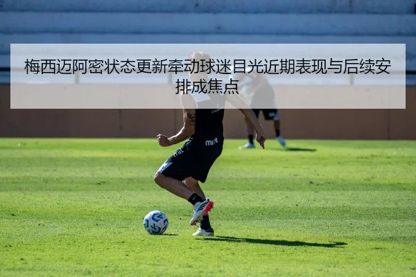 梅西迈阿密状态更新牵动球迷目光近期表现与后续安排成焦点